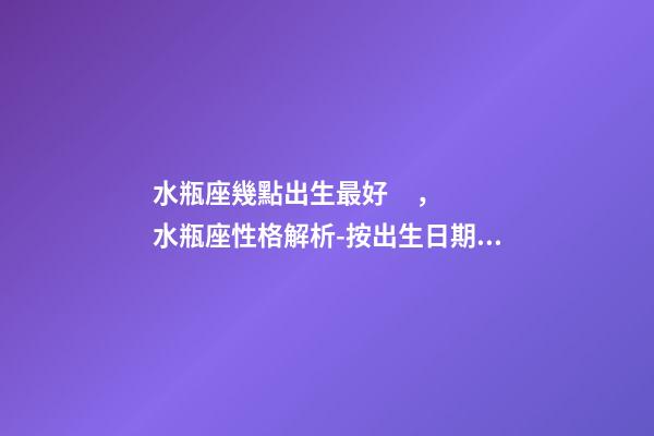 水瓶座幾點出生最好，水瓶座性格解析-按出生日期詳解